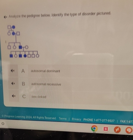 Analyze the pedigree below. Identify the type of disorder pictured.
A autosomal dominant
autosomal recessive
. sex-linked
© Progress Learning 2024, All Rights Reserved. Terms | Privacy PHONE 1-877-377-9537 FAX 1-87