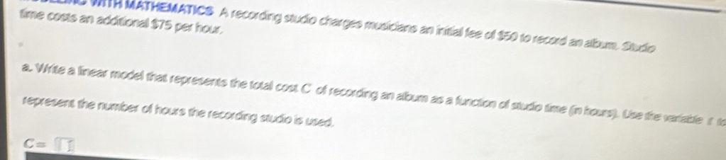 time costs an additional $75 per hour. 
0 WITH MATHEMATICS. A recording studio charges musicians an inittial fee of $50 to record an album. Studio 
a. Write a linear model that represents the total cost C of recording an album as a function of studio time (in hours). Use the variable r t 
represent the number of hours the recording studio is used.
c=□