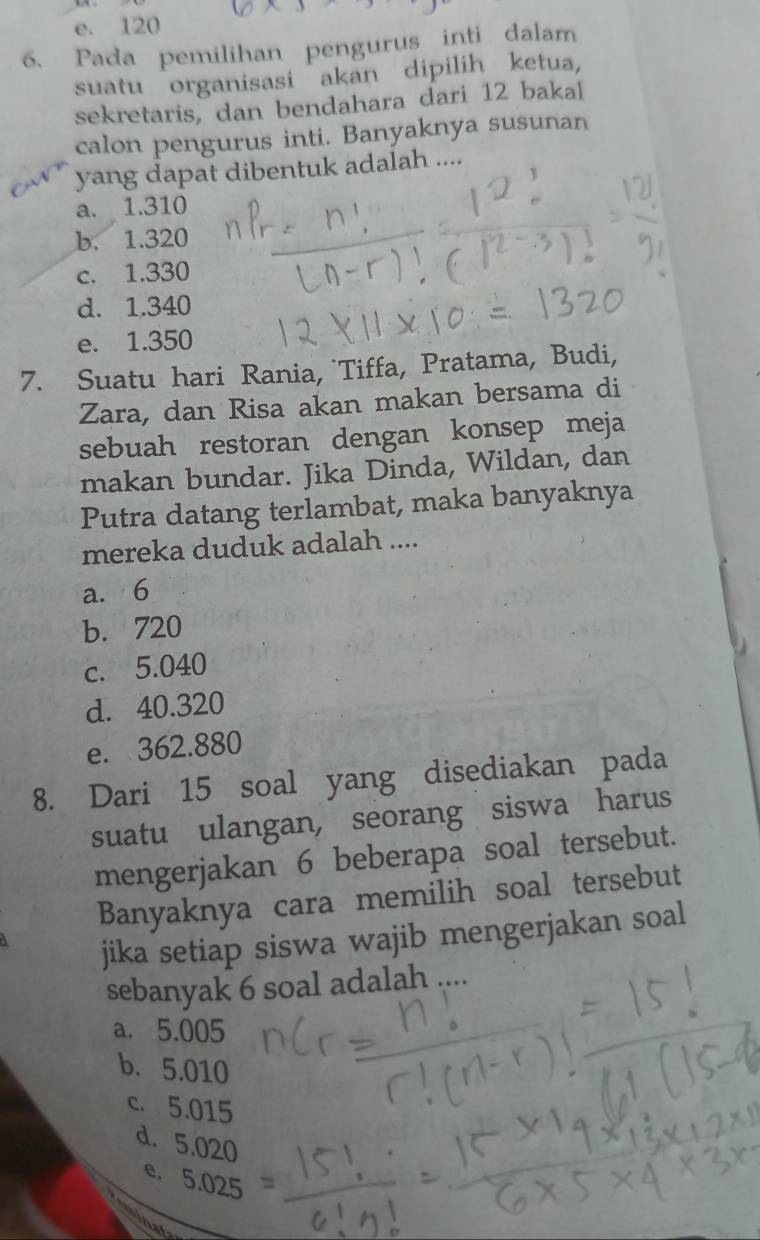 e. 120
6、 Pada pemilihan pengurus inti dalam
suatu organisasi akan dipilih ketua,
sekretaris, dan bendahara dari 12 bakal
calon pengurus inti. Banyaknya susunan
yang dapat dibentuk adalah ....
a. 1.310
b. 1.320
c. 1.330
d. 1.340
e. 1.350
7. Suatu hari Rania, `Tiffa, Pratama, Budi,
Zara, dan Risa akan makan bersama di
sebuah restoran dengan konsep meja
makan bundar. Jika Dinda, Wildan, dan
Putra datang terlambat, maka banyaknya
mereka duduk adalah ....
a. 6
b. 720
c. 5.040
d. 40.320
e. 362.880
8. Dari 15 soal yang disediakan pada
suatu ulangan, seorang siswa harus
mengerjakan 6 beberapa soal tersebut.
Banyaknya cara memilih soal tersebut
jika setiap siswa wajib mengerjakan soal
sebanyak 6 soal adalah
a. 5.005
b. 5.010
c. 5.015
d. 5.020
e. 5 .02 5
nat