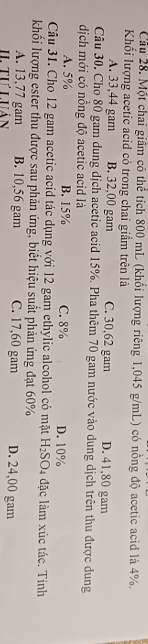 Cau 28. Một chai giầm có thể tích 800 mL (khổi lượng riêng 1,045 g/mL) có nồng độ acetic acid là 4%.
Khối lượng acetic acid có trong chai giẩm trên là
A. 33,44 gam B. 32,00 gam C. 30,62 gam D. 41,80 gam
Câu 30. Cho 80 gam dung dịch acetic acid 15%. Pha thêm 70 gam nước vào dung dịch trên thu được dung
dịch mới có nồng độ acetic acid là
A. 5% B. 15% C. 8% D. 10%
Câu 31. Cho 12 gam acetic acid tác dụng với 12 gam ethylic alcohol có mặt H_2SO. 4 đặc làm xúc tác. Tính
khối lượng ester thu được sau phản ứng, biết hiệu suất phản ứng đạt 60%
A. 13,77 gam B. 10,56 gam C. 17,60 gam D. 24,00 gam
II. Tự Luân