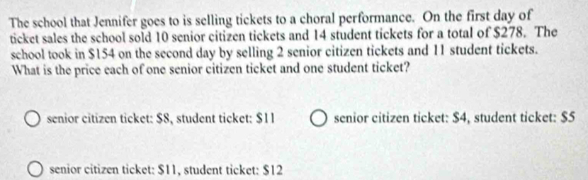 The school that Jennifer goes to is selling tickets to a choral performance. On the first day of
ticket sales the school sold 10 senior citizen tickets and 14 student tickets for a total of $278. The
school took in $154 on the second day by selling 2 senior citizen tickets and 11 student tickets.
What is the price each of one senior citizen ticket and one student ticket?
senior citizen ticket: $8, student ticket: $11 senior citizen ticket: $4, student ticket: $5
senior citizen ticket: $11, student ticket: $12