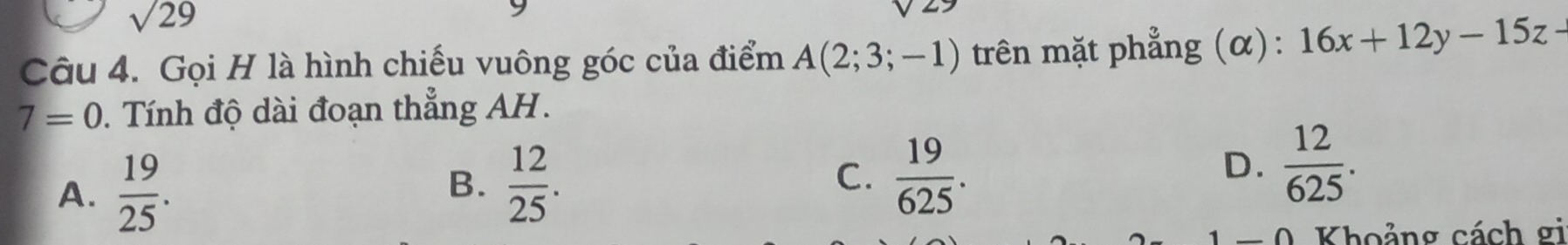 sqrt 29 
Câu 4. Gọi H là hình chiếu vuông góc của điểm A(2;3;-1) trên mặt phẳng (α): 16x+12y-15z-
7=0. Tính độ dài đoạn thẳng AH.
A.  19/25 .
B.  12/25 .  19/625 . 
C.
D.  12/625 . 
0 Khoảng cách gi