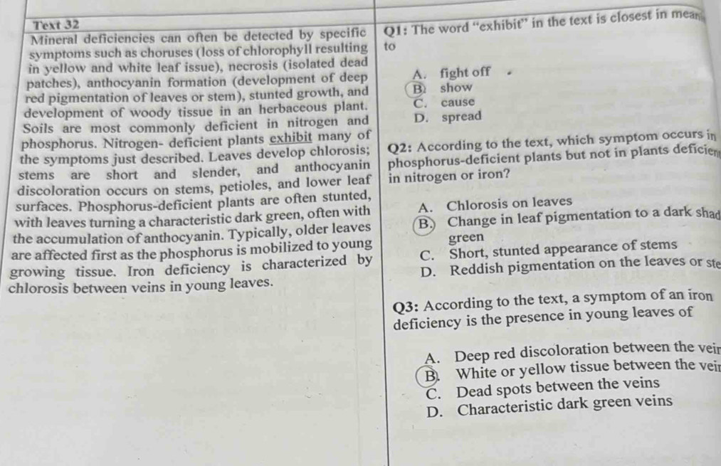 Text 32
Mineral deficiencies can often be detected by specific Q1: The word “exhibit” in the text is closest in mean
symptoms such as choruses (loss of chlorophyll resulting to
in yellow and white leaf issue), necrosis (isolated dead
patches), anthocyanin formation (development of deep A. fight off 。
red pigmentation of leaves or stem), stunted growth, and B. show
development of woody tissue in an herbaceous plant. C. cause
Soils are most commonly deficient in nitrogen and D. spread
phosphorus. Nitrogen- deficient plants exhibit many of
the symptoms just described. Leaves develop chlorosis; Q2: According to the text, which symptom occurs in
stems are short and slender, and anthocyanin phosphorus-deficient plants but not in plants deficie
discoloration occurs on stems, petioles, and lower leaf in nitrogen or iron?
surfaces. Phosphorus-deficient plants are often stunted,
with leaves turning a characteristic dark green, often with A. Chlorosis on leaves
the accumulation of anthocyanin. Typically, older leaves B Change in leaf pigmentation to a dark shad
are affected first as the phosphorus is mobilized to young green
C. Short, stunted appearance of stems
growing tissue. Iron deficiency is characterized by D. Reddish pigmentation on the leaves or ste
chlorosis between veins in young leaves.
Q3: According to the text, a symptom of an iron
deficiency is the presence in young leaves of
A. Deep red discoloration between the veir
B. White or yellow tissue between the veir
C. Dead spots between the veins
D. Characteristic dark green veins