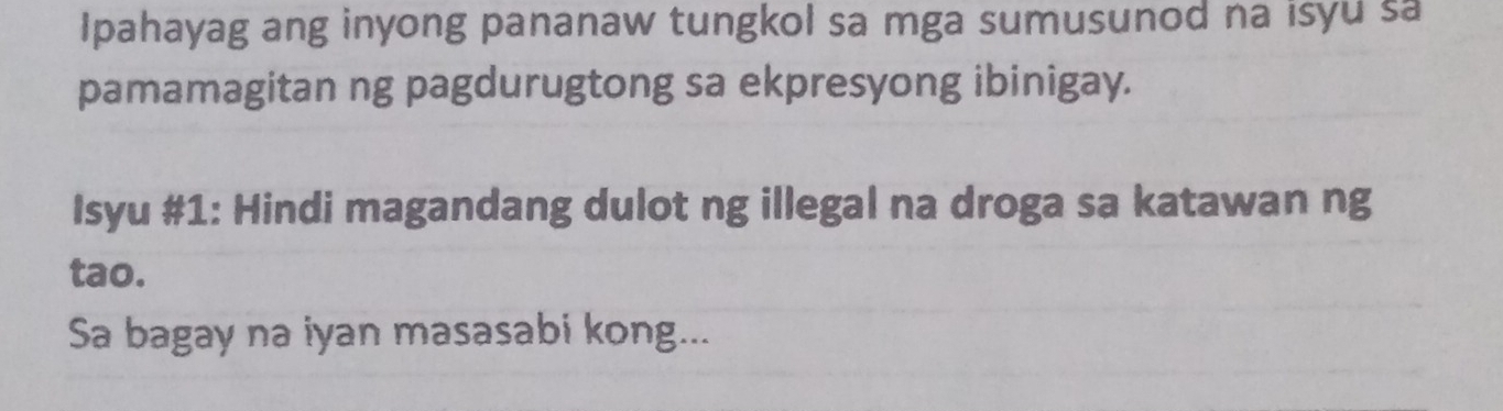 Ipahayag ang inyong pananaw tungkol sa mga sumusunod na isyu sa 
pamamagitan ng pagdurugtong sa ekpresyong ibinigay. 
Isyu #1: Hindi magandang dulot ng illegal na droga sa katawan ng 
tao. 
Sa bagay na iyan masasabi kong...