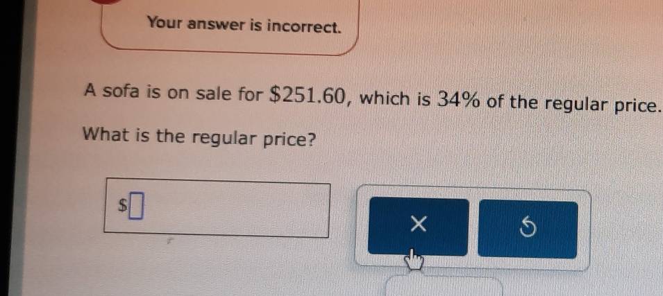 Your answer is incorrect. 
A sofa is on sale for $251.60, which is 34% of the regular price. 
What is the regular price?
$
× 
s