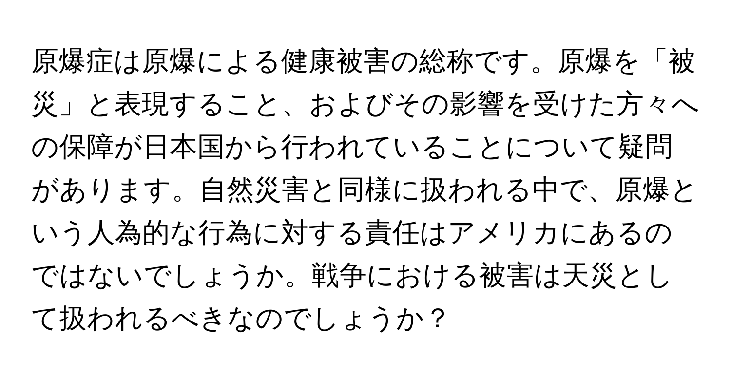 原爆症は原爆による健康被害の総称です。原爆を「被災」と表現すること、およびその影響を受けた方々への保障が日本国から行われていることについて疑問があります。自然災害と同様に扱われる中で、原爆という人為的な行為に対する責任はアメリカにあるのではないでしょうか。戦争における被害は天災として扱われるべきなのでしょうか？