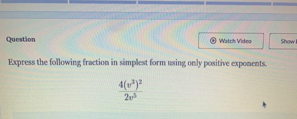 Question Watch Video Show 
Express the following fraction in simplest form using only positive exponents.
frac 4(v^3)^22v^5