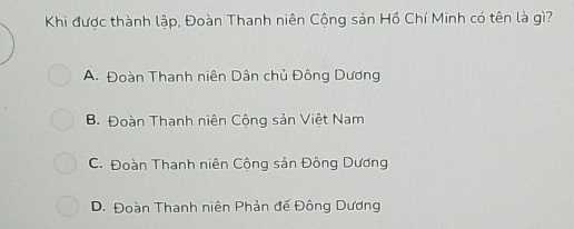 Khi được thành lập, Đoàn Thanh niên Cộng sản Hồ Chí Minh có tên là gì?
A. Đoàn Thanh niên Dân chủ Đông Dương
B. Đoàn Thanh niên Cộng sản Việt Nam
C. Đoàn Thanh niên Cộng sản Đông Dương
D. Đoàn Thanh niên Phản đế Đông Dương