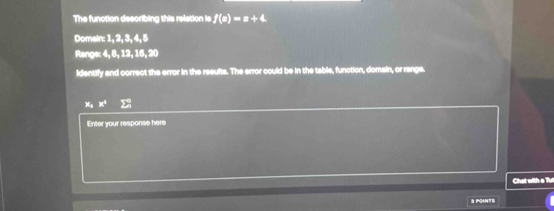 The function describing this relation is f(x)=x+4. 
Domain: 1, 2, 3, 4, 5
Range: 4, 8, 12, 16, 20
identify and correct the error in the results. The error could be in the table, function, domain, or range.
x_1 x^3 sumlimits°
Enter your response here 
Chat with a Tut 
3 P0INTS