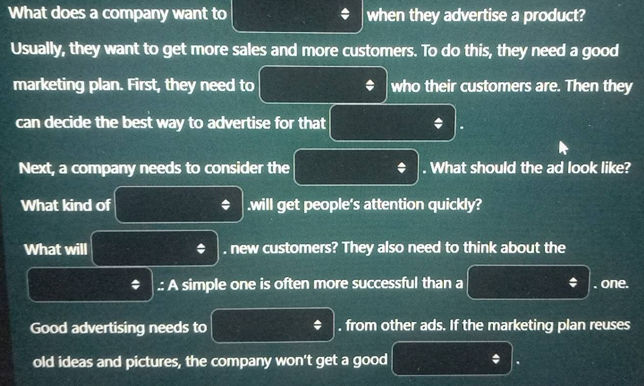 What does a company want to when they advertise a product? 
Usually, they want to get more sales and more customers. To do this, they need a good 
marketing plan. First, they need to * who their customers are. Then they 
can decide the best way to advertise for that * 
Next, a company needs to consider the . What should the ad look like? 
What kind of * .will get people's attention quickly? 
What will * . new customers? They also need to think about the 
.: A simple one is often more successful than a * . one. 
Good advertising needs to . from other ads. If the marketing plan reuses 
old ideas and pictures, the company won't get a good * .