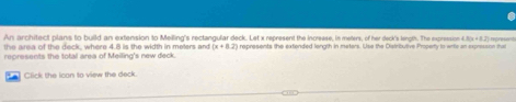 An architect plans to build an extension to Melling's rectangular deck. Let x represent the increese, in meters, of her deck's length. The expression 4 181x+82
the area of the deck, where 4.8 is the width in meters and (x+8.2) represents the extended length in meters. Use the Distributive Property to write an expresson mat 
represents the total area of Meilling's new deck. 
Click the Ican to view the deck.