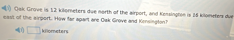 Oak Grove is 12 kilometers due north of the airport, and Kensington is 16 kilometers due
east of the airport. How far apart are Oak Grove and Kensington?
D □ kilometers