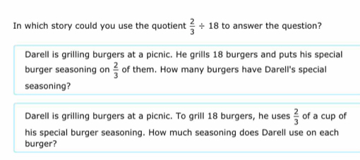 In which story could you use the quotient  2/3 / 18 to answer the question?
Darell is grilling burgers at a picnic. He grills 18 burgers and puts his special
burger seasoning on  2/3  of them. How many burgers have Darell's special
seasoning?
Darell is grilling burgers at a picnic. To grill 18 burgers, he uses  2/3  of a cup of
his special burger seasoning. How much seasoning does Darell use on each
burger?