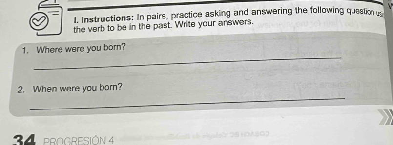 Instructions: In pairs, practice asking and answering the following question usi 
the verb to be in the past. Write your answers. 
_ 
1. Where were you born? 
_ 
2. When were you born? 
34 PROGRESIÓN 4