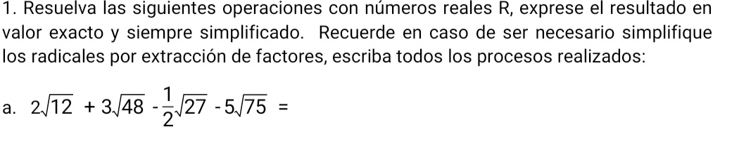 Resuelva las siguientes operaciones con números reales R, exprese el resultado en 
valor exacto y siempre simplificado. Recuerde en caso de ser necesario simplifique 
los radicales por extracción de factores, escriba todos los procesos realizados: 
a. 2sqrt(12)+3sqrt(48)- 1/2 sqrt(27)-5sqrt(75)=