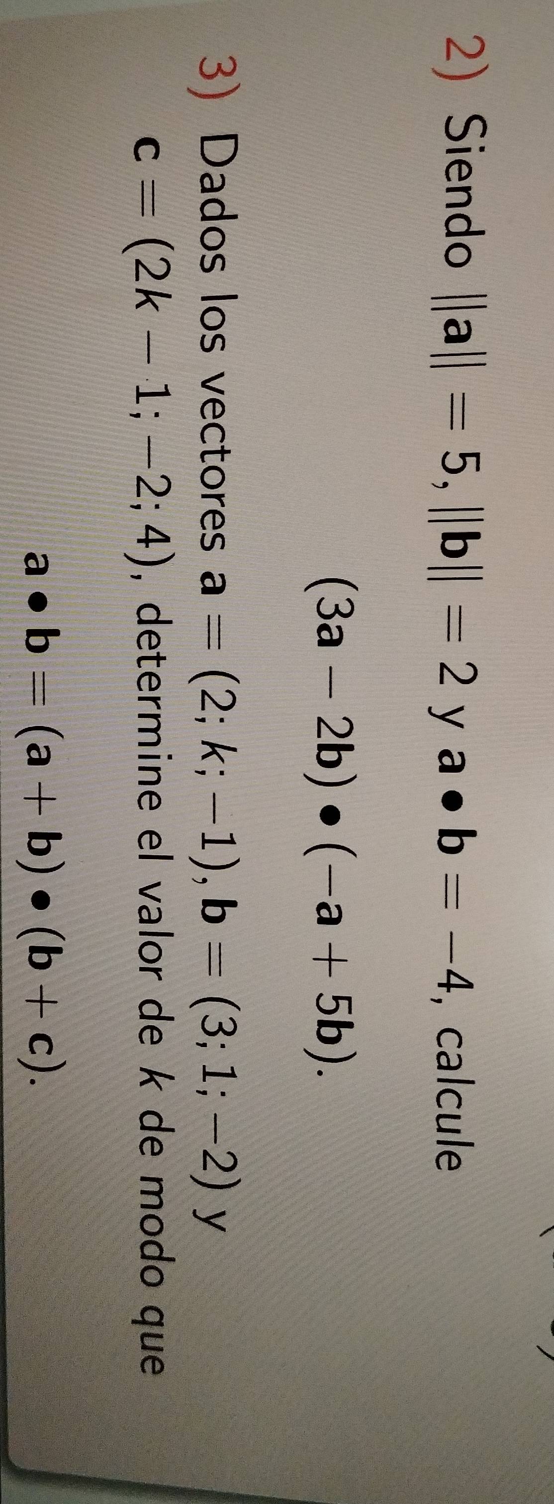 Siendo ||a||=5, ||b||=2ya · b=-4 , calcule
(3a-2b)· (-a+5b). 
3) Dados los vectores a=(2;k;-1), b=(3;1;-2)y
c=(2k-1;-2;4) , determine el valor de k de modo que
a· b=(a+b)· (b+c).