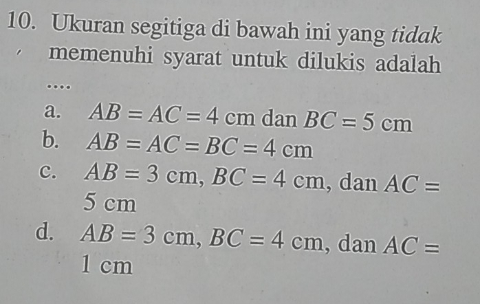 Ukuran segitiga di bawah ini yang tidak
memenuhi syarat untuk dilukis adalah 
....
a. AB=AC=4cm dan BC=5cm
b. AB=AC=BC=4cm
c. AB=3cm, BC=4cm , dan AC=
5 cm
d. AB=3cm, BC=4cm , dan AC=
1 cm