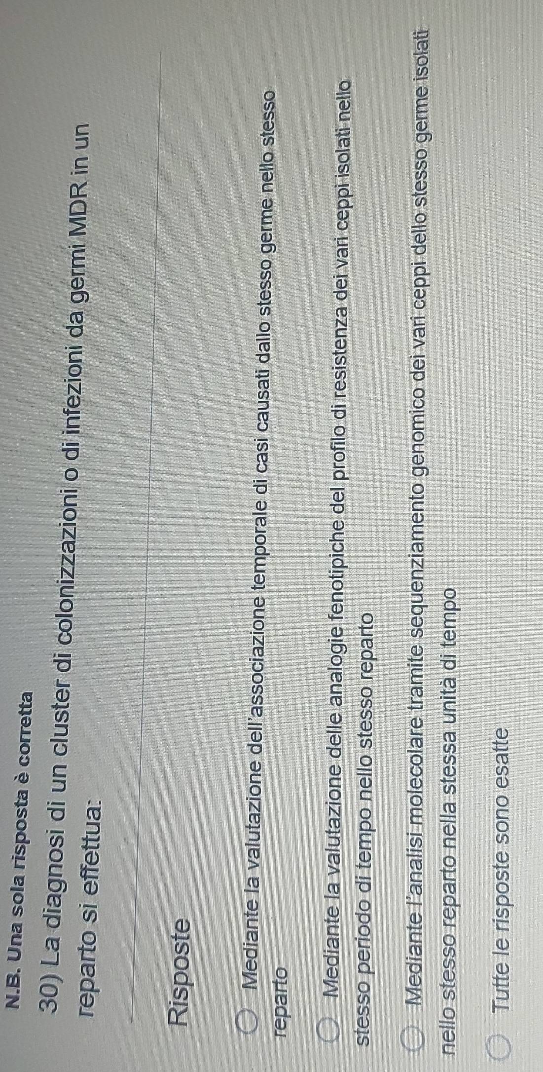 Una sola risposta è corretta
30) La diagnosi di un cluster di colonizzazioni o di infezioni da germi MDR in un
reparto si effettua:
Risposte
Mediante la valutazione dell'associazione temporale di casi causati dallo stesso germe nello stesso
reparto
Mediante la valutazione delle analogie fenotipiche del profilo di resistenza dei varì ceppi isolati nello
stesso periodo di tempo nello stesso reparto
Mediante l’analisi molecolare tramite sequenziamento genomico dei vari ceppi dello stesso germe isolati
nello stesso reparto nella stessa unità di tempo
Tutte le risposte sono esatte