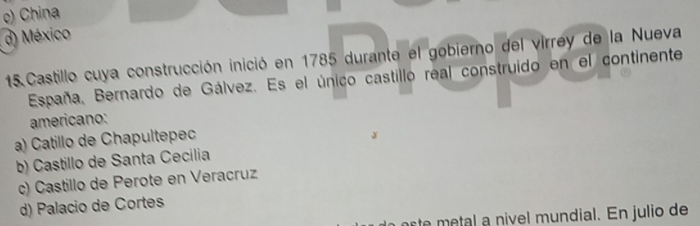 c) China
d) México
15. Castillo cuya construcción inició en 1785 durante el gobierno del virrey de la Nueva
España, Bernardo de Gálvez. Es el único castillo real construido en el continente
americano:
a) Catillo de Chapultepec
b) Castillo de Santa Cecilia
c) Castillo de Perote en Veracruz
d) Palacio de Cortes
aste metal a nivel mundial. En julio de