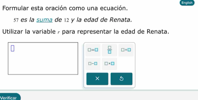 English 
Formular esta oración como una ecuación.
57 es la suma de 12 y la edad de Renata. 
Utilizar la variable Æ para representar la edad de Renata.
□ =□  □ /□   □ +□
□ -□ □ * □
× 
Verificar