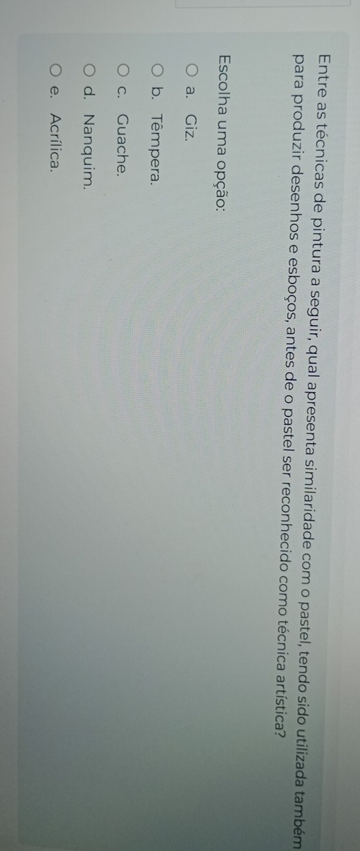 Entre as técnicas de pintura a seguir, qual apresenta similaridade com o pastel, tendo sido utilizada também
para produzir desenhos e esboços, antes de o pastel ser reconhecido como técnica artística?
Escolha uma opção:
a. Giz.
b. Têmpera.
c. Guache.
d. Nanquim.
e. Acrílica.