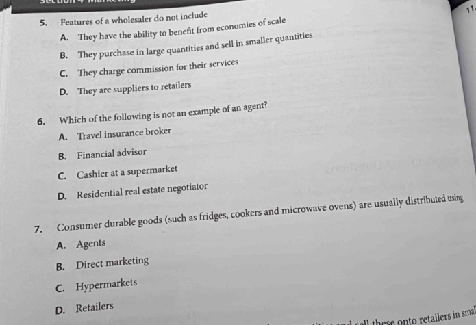 Features of a wholesaler do not include
A. They have the ability to benefit from economies of scale
B. They purchase in large quantities and sell in smaller quantities
C. They charge commission for their services
D. They are suppliers to retailers
6. Which of the following is not an example of an agent?
A. Travel insurance broker
B. Financial advisor
C. Cashier at a supermarket
D. Residential real estate negotiator
7. Consumer durable goods (such as fridges, cookers and microwave ovens) are usually distributed using
A. Agents
B. Direct marketing
C. Hypermarkets
D. Retailers
all there onto retailers in smal