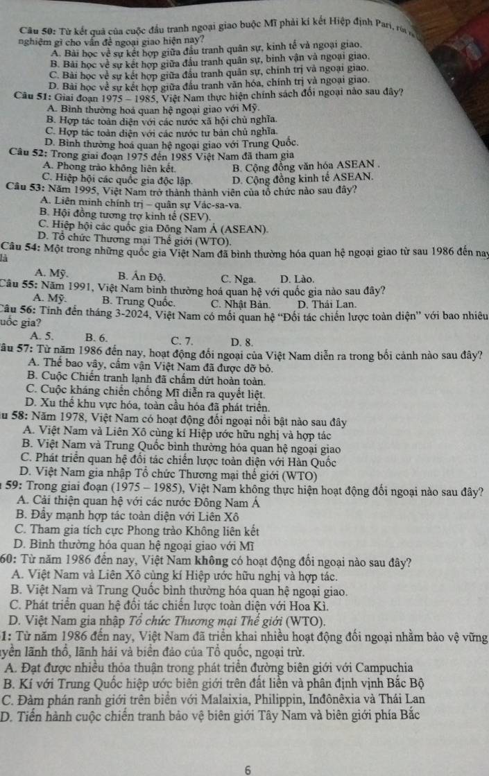 Từ kết quả của cuộc đầu tranh ngoại giao buộc Mĩ phải kí kết Hiệp định Pari, rêr
nghiệm gì cho vấn đề ngoại giao hiện nay?
A. Bài học về sự kết hợp giữa đầu tranh quân sự, kinh tế và ngoại giao,
B. Bài học về sự kết hợp giữa đấu tranh quân sự, binh vận và ngoại giao.
C. Bài học về sự kết hợp giữa đầu tranh quân sự, chính trị và ngoại giao.
D. Bài học về sự kết hợp giữa đầu tranh vãn hóa, chính trị yà ngoại giao.
Câu 51: Giai đoạn 1975 - 1985, Việt Nam thực hiện chính sách đổi ngoại nào sau đây?
A. Bình thường hoá quan hệ ngoại giao với Mỹ.
B. Hợp tác toàn diện với các nước xã hội chủ nghĩa.
C. Hợp tác toàn diện với các nước tư bản chủ nghĩa.
D. Bình thường hoa quan hệ ngoại giao với Trung Quốc.
Câu 52: Trong giai đoạn 1975 đến 1985 Việt Nam đã tham gia
A. Phong trào không liên kết B. Cộng đồng văn hóa ASEAN .
C. Hiệp hội các quốc gia độc lập. D. Cộng đồng kinh tế ASEAN.
Câu 53: Năm 1995, Việt Nam trở thành thành viên của tổ chức nào sau đây?
A. Liên minh chính trị - quân sự Vác-sa-va.
B. Hội đồng tương trợ kinh tế (SEV).
C. Hiệp hội các quốc gia Đông Nam Á (ASEAN)
D. Tổ chức Thương mại Thế giới (WTO).
Câu 54: Một trong những quốc gia Việt Nam đã bình thường hóa quan hệ ngoại giao từ sau 1986 đến nay
là
A. Mỹ. B. Ấn Độ. C. Nga. D. Lào.
Câu 55: Năm 1991, Việt Nam binh thường hoá quan hệ với quốc gia nào sau đây?
A. Mỹ. B. Trung Quốc. C. Nhật Bản. D. Thái Lan.
Sâu 56: Tính đến tháng 3-2024, Việt Nam có mồi quan hệ “Đối tác chiến lược toàn diện” với bao nhiêu
uốc gia?
A. 5. B. 6. C. 7. D. 8
Sâu 57: Từ năm 1986 đến nay, hoạt động đối ngoại của Việt Nam diễn ra trong bối cảnh nào sau đây?
A. Thế bao vây, cấm vận Việt Nam đã được dỡ bỏ.
B. Cuộc Chiến tranh lạnh đã chấm dứt hoàn toàn.
C. Cuộc kháng chiến chống Mĩ diễn ra quyết liệt.
D. Xu thể khu vực hóa, toàn cầu hóa đã phát triển.
ău 58: Năm 1978, Việt Nam có hoạt động đổi ngoại nổi bật nào sau đây
A. Việt Nam và Liên Xô cùng kí Hiệp ước hữu nghị và hợp tác
B. Việt Nam và Trung Quốc bình thường hóa quan hệ ngoại giao
C. Phát triển quan hệ đối tác chiến lược toàn diện với Hàn Quốc
D. Việt Nam gia nhập Tổ chức Thương mại thế giới (WTO)
* 59: Trong giai đoạn (1975 - 1985), Việt Nam không thực hiện hoạt động đổi ngoại nào sau đây?
A. Cải thiện quan hệ với các nước Đông Nam Á
B. Đầy mạnh hợp tác toàn diện với Liên Xô
C. Tham gia tích cực Phong trào Không liên kết
D. Bình thường hóa quan hệ ngoại giao với Mĩ
60: Từ năm 1986 đến nay, Việt Nam không có hoạt động đổi ngoại nào sau đây?
A. Việt Nam và Liên Xô cùng kí Hiệp ước hữu nghị và hợp tác.
B. Việt Nam và Trung Quốc bình thường hóa quan hệ ngoại giao.
C. Phát triển quan hệ đổi tác chiến lược toàn diện với Hoa Kì.
D. Việt Nam gia nhập Tổ chức Thương mại Thế giới (WTO).
61: Từ năm 1986 đến nay, Việt Nam đã triển khai nhiều hoạt động đối ngoại nhằm bảo vệ vững
lyền lãnh thổ, lãnh hải và biển đảo của Tổ quốc, ngoại trừ.
A. Đạt được nhiều thỏa thuận trong phát triển đường biên giới với Campuchia
B. Kí với Trung Quốc hiệp ước biên giới trên đất liền và phân định vịnh Bắc Bộ
C. Đàm phán ranh giới trên biển với Malaixia, Philippin, Inđônêxia và Thái Lan
D. Tiến hành cuộc chiến tranh bảo vệ biên giới Tây Nam và biên giới phía Bắc
6