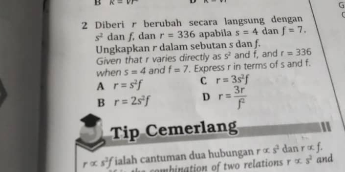 k=vr
G
2 Diberi r berubah secara langsung dengan (
s^2 dan f, dan r=336 apabila s=4 dan f=7. 
Ungkapkan r dalam sebutan s dan f.
Given that r varies directly as S^2 and f, and r=336
when s=4 and f=7. Express r in terms of s and f.
A r=s^2f
C r=3s^2f
B r=2s^2f D r= 3r'/f^2 
Tip Cemerlang
ralpha s^2f ialah cantuman dua hubungan ralpha s^2 dan ralpha f. 
combination of two relations r ∞ s^2 and