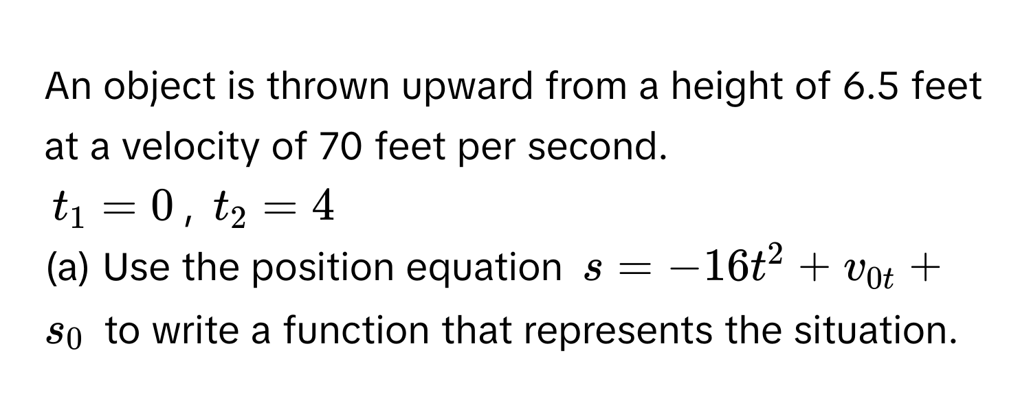 An object is thrown upward from a height of 6.5 feet at a velocity of 70 feet per second.

$t_1 = 0$, $t_2 = 4$

(a) Use the position equation $s = -16t^2 + v_0t + s_0$ to write a function that represents the situation.