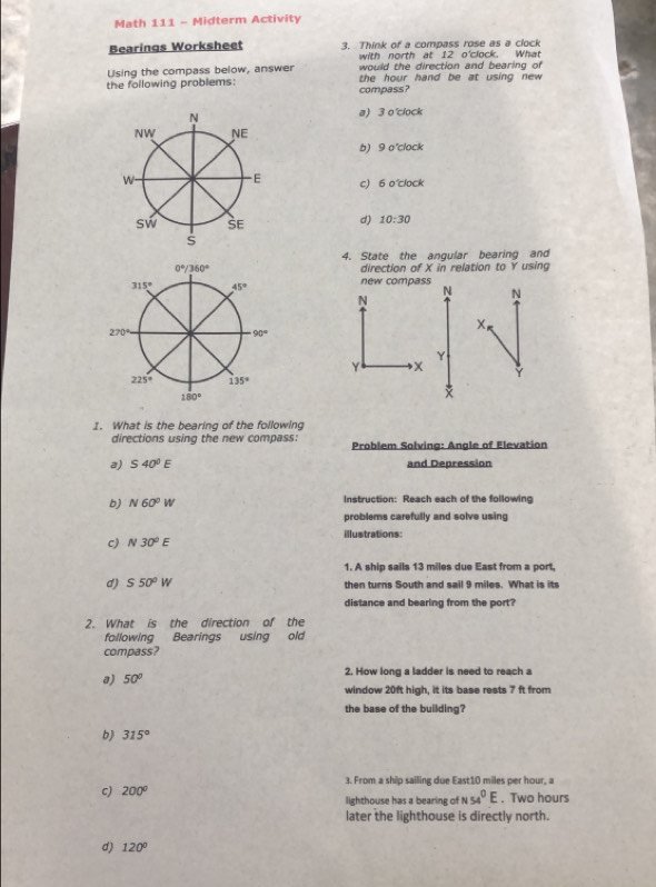 Math 111 - Midterm Activity
Bearings Worksheet 3. Think of a compass rose as a clock
with north at 12 o'clock. What
Using the compass below, answer would the direction and bearing of
the following problems: the hour hand be at using new 
compass?
a) 3 o'clock
b) 9 o'clock
c) 6 o'clock
d) 10:30
4. State the anqular bearing and
direction of X in relation to Y using
new compass
N
N N
X
Y
γ X

1. What is the bearing of the following
directions using the new compass: Problem Solving: Angle of Elevation
a) S40°E and Depression
b) N60°W Instruction: Reach each of the following
problems carefully and solve using
c) N30^0E illustrations:
1. A ship sails 13 miles due East from a port,
d) S50°W then turns South and sail 9 miles. What is its
distance and bearing from the port?
2. What is the direction of the
following Bearings using old
compass?
a) 50° 2. How long a ladder is need to reach a
window 20ft high, it its base rests 7 ft from
the base of the building?
b 315°
3. From a ship sailing due East10 miles per hour, a
c) 200° lighthouse has a bearing of N 54^0E. Two hours
later the lighthouse is directly north.
d) 120°