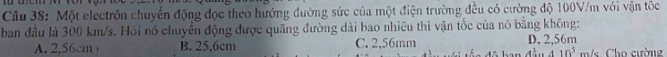 Một electrôn chuyển động đọc theo hướng đường sức của một điện trường đều có cường độ 100V/m với vận tốc
ban đầu là 300 km/s. Hỏi nó chuyển động được quãng đường dài bao nhiêu thì vận tốc của nó bằng không:
A. 2,56cm B. 25,6cm C. 2,56mm D. 2,56m
410^5 m/s. Cho cường