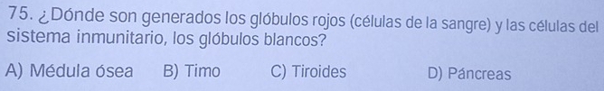 ¿Dónde son generados los glóbulos rojos (células de la sangre) y las células del
sistema inmunitario, los glóbulos blancos?
A) Médula ósea B) Timo C) Tiroides D) Páncreas