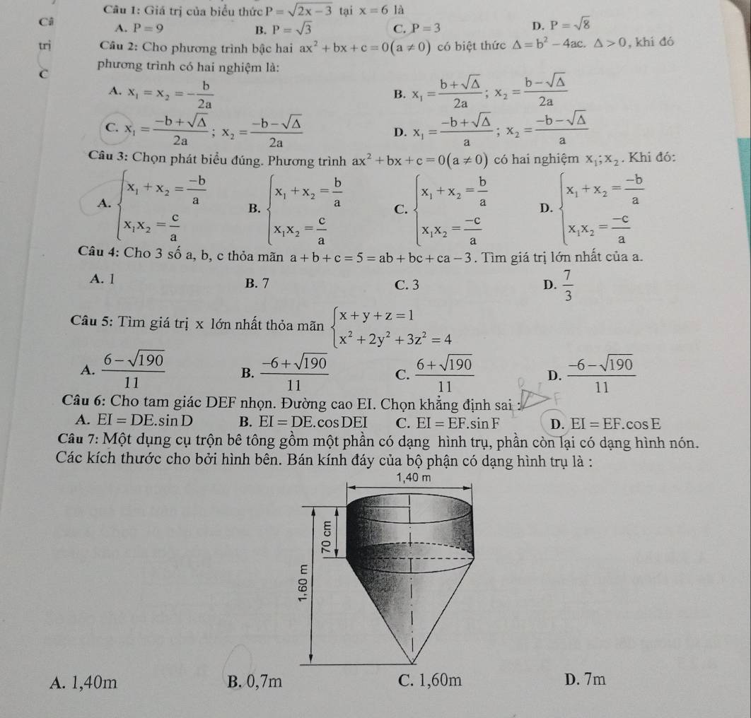 Giá trị của biểu thức P=sqrt(2x-3) tại x=6 là
Câ A. P=9
C.
B. P=sqrt(3) P=3
D. P=sqrt(8)
trị  Câu 2: Cho phương trình bậc hai ax^2+bx+c=0(a!= 0) có biệt thức △ =b^2-4ac.△ >0 , khi đó
C
phương trình có hai nghiệm là:
A. x_1=x_2=- b/2a  x_1= (b+sqrt(△ ))/2a ;x_2= (b-sqrt(△ ))/2a 
B.
C. x_1= (-b+sqrt(△ ))/2a ;x_2= (-b-sqrt(△ ))/2a  x_1= (-b+sqrt(△ ))/a ;x_2= (-b-sqrt(△ ))/a 
D.
*  Câu 3: Chọn phát biểu đúng. Phương trình ax^2+bx+c=0(a!= 0) có hai nghiệm x_1;x_2. Khi đó:
A. beginarrayl x_1+x_2= (-b)/a  x_1x_2= c/a endarray. B. beginarrayl x_1+x_2= b/a  x_1x_2= c/a endarray. C. beginarrayl x_1+x_2= b/a  x_1x_2= (-c)/a endarray. D. beginarrayl x_1+x_2= (-b)/a  x_1x_2= (-c)/a endarray.
Câu 4: Cho 3 số a, b, c thỏa mãn a+b+c=5=ab+bc+ca-3. Tìm giá trị lớn nhất của a.
A. 1 B. 7 C. 3 D.  7/3 
Câu 5: Tìm giá trị x lớn nhất thỏa mãn beginarrayl x+y+z=1 x^2+2y^2+3z^2=4endarray.
A.  (6-sqrt(190))/11  B.  (-6+sqrt(190))/11  C.  (6+sqrt(190))/11  D.  (-6-sqrt(190))/11 
Câu 6: Cho tam giác DEF nhọn. Đường cao EI. Chọn khẳng định sai :
A. EI=DE.sin D B. EI=DE.cosDEI C. EI=EF.sin F D. EI=EF.cos E
Câu 7: Một dụng cụ trộn bê tông gồm một phần có dạng hình trụ, phần còn lại có dạng hình nón.
Các kích thước cho bởi hình bên. Bán kính đáy của bộ phận có dạng hình trụ là :
A. 1,40m B. 0,7m D. 7m