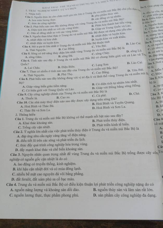 Khai thác thể mạnh ở trung du và miên SuI
L Trac nghiệm nhiều lựa chọn
Cầu 1. Nguồn thức ăn cho chăn nuôi gia súc lớn ở Trung du và miền núi Bắc Bộ chủ yểu dựa và âu 5. Giải pháp ch
1. Nhận biết
B. phụ phẩm thủy sản.
Cầu 2. Phát biểu nào sau đây không đùng với vùng Trung du và miên núi Bắc Bộ? âu 6. Điều kiện C. phát triển gia A. đầu tư vẫn, đi
A. hoa màu lương thực
D, các đồng có tự nhiên
C. thức ăn công nghiệp
B. Phân hóa thành hai tiểu vùng. ài Bắc Bộ?
A. Diện tích lớn nhất so với các vùng khác.
D. Giáp cá Trung Quốc và Lão, A. Nguồn thức
Cầu 3. Nguồn than khai thác ở Trung du và miên núi Bắc Bộ) được sử dụng chủ yếu cho C. Thức ăn cô
C. Dân số đồng nhất so với các vùng khác.
B. nhiệt điện và luyện kim.
A. nhiệt điện và hóa chất.
C. nguồn thứ
Cầu 4. Mỏ a-pa-tit lớn nhất ở Trung du và miền núi Bắc Bộ thuộc tỉnh D. luyện kim và xuất khẩu, âu 7. Trâu đượ A. mang lại h
C. nhiệt điện và luyện kim.
A. có nguồn
A. Thái Nguyên B. Cao Bằng. C. Yên Bái. D. Lão Cai, âu 8. Trung d
Câu 5. Sông có trữ năng thủy điện lớn nhất vùng Trung du và miền núi Bắc Bộ là
C. có nhu c
A. sông Gâm. B, sông Đâ. C, sông Chây. D. sông Lô.
B, có trữ lu
Quốc? Câu 6. Tính nào sau đây ở Trung du và miền núi Bắc Bộ có chung biên giới với cả Lào và Tr
D. đáp ứng
A. Lai Châu. B. Điện Biên.
Cầu 7. Than có nhiều ở tỉnh nào sau đây của Trung du và miền núi Bắc Bộ? C. Lạng Sơn D. Lào Cai.
Tâu 1 Nơi c Vận dụng
lộ là
A. Thái Nguyên. B. Phú Thọ. C. Cao Bằng. D. Yên Bải.
A. Mẫu 8
Cầu 8. Phát biểu nào sau đây không đúng với vị trí địa lí và lãnh thổ vùng Trung du và miền núi B C. Mộc
Câu 2, Kh
Bộ? 3ộ lā
A. Giáp vùng biển giàu tiễm năng. B. Có diện tích tự nhiên lớn nhất.
C. Có biên giới với Trung Quốc và Lào. D. Giáp với Đồng bằng sông Hồng. A. sự p
C. cơ s
Cầu 9. Cây công nghiệp chính của Trung du và miền núi Bắc Bộ là D. Chè. Câu 3. K
A. Thuốc lá. B. Cao su. C, Cà phê.
Cầu 10, Các nhà máy thuỷ điện nào sau đãy được xây dựng trên sông Đà?
A. th
A. Hoà Bình và Thác Bà B. Hoà Bình và Tuyên Quang. Bắc Bộ l
C. Thác Bà và Sơn La. D. Hoà Bình và Sơn La.
B. kh
2. Thông hiệu D. s
Câu 1. Trung du và miền núi Bắc Bộ không có thể mạnh nổi bật nào sau đây? C. r
A. Khai thác khoáng sản. B. Phát triển thủy điện.
C. Trồng cây cận nhiệt. D. Phát triển kinh tế biển. Câu 4 về mā
Cầu 2. Ý nghĩa lớn nhất của việc phát triển thủy điện ở Trung du và miền núi Bắc Bộ là A.
B.
A. đáp ứng nhu cầu ngày càng tăng về điện năng.
C
B. điều tiết lũ trên các sông và phát triển du lịch.
I
C. thúc đầy quá trình công nghiệp hỏa trong vùng. Cât
D. đầy mạnh khai thác và chế biển khoảng sản.
Câu 3. Nguyên nhân quan trọng nhất đề vùng Trung du và miền núi Bắc Bộ trồng được cây côn  Tr
nghiệp có nguồn gốc cận nhiệt là do có
A. lao động có truyền thống, kinh nghiệm.
B. khí hậu cận nhiệt đới và có mùa đông lạnh.
C. nhiều bề mặt cao nguyên đá vôi bằng phẳng.
D. đất feralit, đất xám phù sa cổ bạc màu.
Câu 4. Trung du và miền núi Bắc Bộ có điều kiện thuận lợi phát triển công nghiệp nặng do có
A. nguồn năng lượng và khoáng sản dổi dào. B. nguồn thủy sản và lâm sản rất lớn.
C. nguồn lương thực, thực phẩm phong phú. D. sản phẩm cây công nghiệp đa dạng.