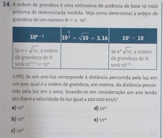 A ordem de grandeza é uma estimativa de potência de base 10 mais
próxima de determinada medida. Veja como determinar a ordem de
grandeza de um número N=a· 10^n:
(UPE) Se um ano-luz corresponde à distância percorrida pela luz em
um ano, qual é a ordem de grandeza, em metros, da distância percor-
rida pela luz em 2 anos, levando-se em consideração um ano tendo
365 dias e a velocidade da luz igual a 300 000 km/s?
a) 10^8 d) 10^(15)
b) 10^(10) 10^(16)
e)
c) 10^(13)