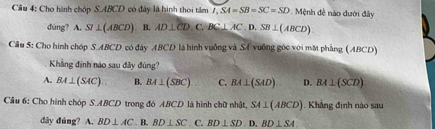 Cho hình chóp S. ABCD có đây là hình thoi tân tan overline I,SA=SB=SC=SD Mệnh đề nào dưới đây
dúng? A. SI ⊥ (ABCD) B. AD⊥ CD C. BC⊥ AC.D.SB⊥ (ABCD). 
Cầu 5: Cho hình chóp S. ABCD có đây ABCD là hình vuông và SA vuông góc với mặt phẳng (ABCD)
Khẳng định nào sau đây đúng?
A. BA⊥ (SAC).. B. BA⊥ (SBC). C. BA⊥ (SAD) D. BA⊥ (SCD). 
Câu 6: Cho hình chóp S. ABCD trong đó ABCD là hình chữ nhật, SA⊥ (ABCD) Khẳng định nào sau
đây đúng? A. BD⊥ AC. B. BD⊥ SC. C. BD⊥ SD.1 D. BD⊥ SA.