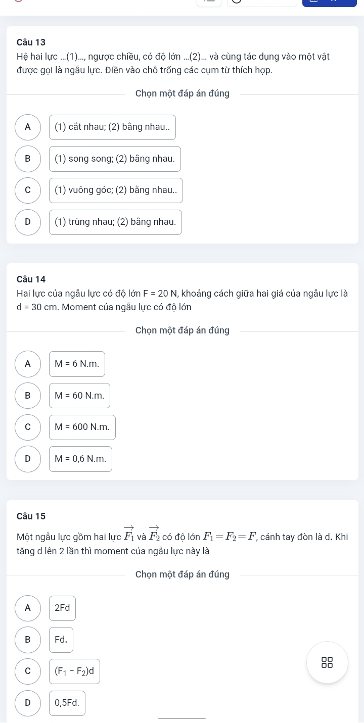 Hệ hai lực ...(1)..., ngược chiều, có độ lớn ...(2)... và cùng tác dụng vào một vật
được gọi là ngẫu lực. Điền vào chỗ trống các cụm từ thích hợp.
_
Chọn một đáp án đúng
A (1) cắt nhau; (2) bằng nhau..
B (1) song song; (2) bằng nhau.
C (1) vuông góc; (2) bằng nhau..
D (1) trùng nhau; (2) bằng nhau.
Câu 14
Hai lực của ngẫu lực có độ lớn F=20N 1, khoảng cách giữa hai giá của ngẫu lực là
d=30cm 1. Moment của ngẫu lực có độ lớn
Chọn một đáp án đúng
A M=6N.m.
B M=60N.m.
C M=600N.m.
D M=0,6N.m. 
Câu 15
Một ngẫu lực gồm hai lực vector F_1 và vector F_2 có độ lớn F_1=F_2=F, ', cánh tay đòn là d. Khi
tăng d lên 2 lần thì moment của ngẫu lực này là
_
_Chọn một đáp án đúng
A 2Fd
B Fd.
C (F_1-F_2)d
D 0,5Fd.
_
