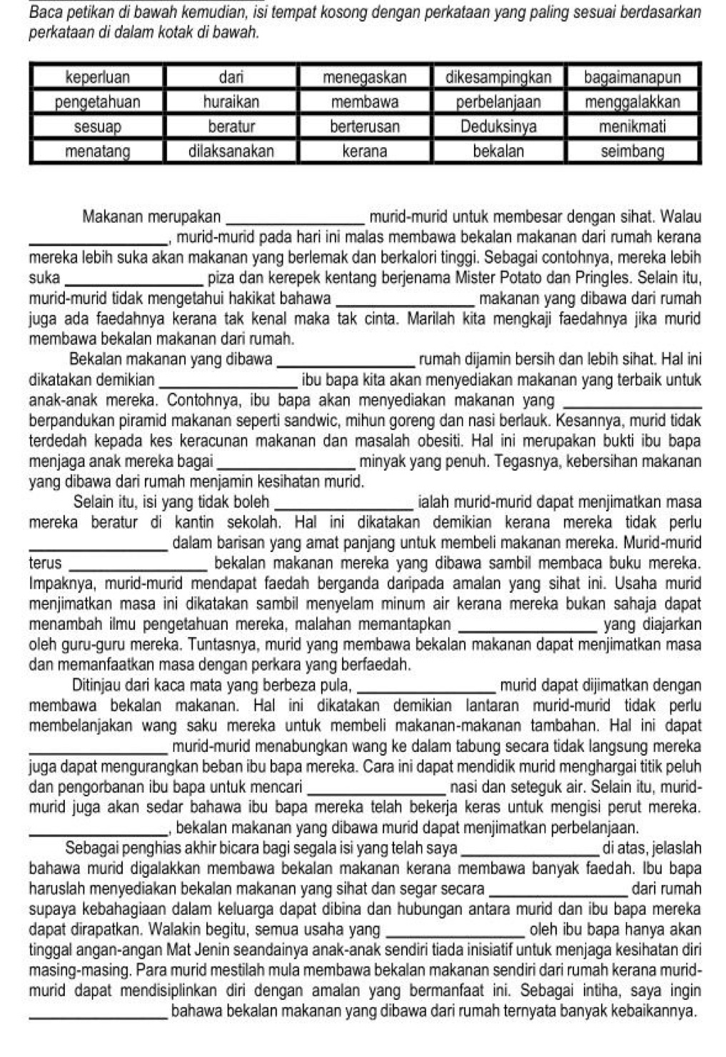 Baca petikan di bawah kemudian, isi tempat kosong dengan perkataan yang paling sesuai berdasarkan
perkataan di dalam kotak di bawah.
Makanan merupakan _murid-murid untuk membesar dengan sihat. Walau
_, murid-murid pada hari ini malas membawa bekalan makanan dari rumah kerana
mereka lebih suka akan makanan yang berlemak dan berkalori tinggi. Sebagai contohnya, mereka lebih
suka _piza dan kerepek kentang berjenama Mister Potato dan Pringles. Selain itu,
murid-murid tidak mengetahui hakikat bahawa _makanan yang dibawa dari rumah
juga ada faedahnya kerana tak kenal maka tak cinta. Marilah kita mengkaji faedahnya jika murid
membawa bekalan makanan dari rumah.
Bekalan makanan yang dibawa_ rumah dijamin bersih dan lebih sihat. Hal ini
dikatakan demikian _ibu bapa kita akan menyediakan makanan yang terbaik untuk
anak-anak mereka. Contohnya, ibu bapa akan menyediakan makanan yang_
berpandukan piramid makanan seperti sandwic, mihun goreng dan nasi berlauk. Kesannya, murid tidak
terdedah kepada kes keracunan makanan dan masalah obesiti. Hal ini merupakan bukti ibu bapa
menjaga anak mereka bagai _minyak yang penuh. Tegasnya, kebersihan makanan
yang dibawa dari rumah menjamin kesihatan murid.
Selain itu, isi yang tidak boleh _ialah murid-murid dapat menjimatkan masa
mereka beratur di kantin sekolah. Hal ini dikatakan demikian kerana mereka tidak perlu
_dalam barisan yang amat panjang untuk membeli makanan mereka. Murid-murid
terus _bekalan makanan mereka yang dibawa sambil membaca buku mereka.
Impaknya, murid-murid mendapat faedah berganda daripada amalan yang sihat ini. Usaha murid
menjimatkan masa ini dikatakan sambil menyelam minum air kerana mereka bukan sahaja dapat
menambah ilmu pengetahuan mereka, malahan memantapkan _yang diajarkan
oleh guru-guru mereka. Tuntasnya, murid yang membawa bekalan makanan dapat menjimatkan masa
dan memanfaatkan masa dengan perkara yang berfaedah.
Ditinjau dari kaca mata yang berbeza pula, _murid dapat dijimatkan dengan
membawa bekalan makanan. Hal ini dikatakan demikian lantaran murid-murid tidak perlu
membelanjakan wang saku mereka untuk membeli makanan-makanan tambahan. Hal ini dapat
_murid-murid menabungkan wang ke dalam tabung secara tidak langsung mereka
juga dapat mengurangkan beban ibu bapa mereka. Cara ini dapat mendidik murid menghargai titik peluh
dan pengorbanan ibu bapa untuk mencari _nasi dan seteguk air. Selain itu, murid-
murid juga akan sedar bahawa ibu bapa mereka telah bekerja keras untuk mengisi perut mereka.
_, bekalan makanan yang dibawa murid dapat menjimatkan perbelanjaan.
Sebagai penghias akhir bicara bagi segala isi yang telah saya _di atas, jelaslah
bahawa murid digalakkan membawa bekalan makanan kerana membawa banyak faedah. Ibu bapa
haruslah menyediakan bekalan makanan yang sihat dan segar secara _dari rumah
supaya kebahagiaan dalam keluarga dapat dibina dan hubungan antara murid dan ibu bapa mereka
dapat dirapatkan. Walakin begitu, semua usaha yang _oleh ibu bapa hanya akan
tinggal angan-angan Mat Jenin seandainya anak-anak sendiri tiada inisiatif untuk menjaga kesihatan diri
masing-masing. Para murid mestilah mula membawa bekalan makanan sendiri dari rumah kerana murid-
murid dapat mendisiplinkan diri dengan amalan yang bermanfaat ini. Sebagai intiha, saya ingin
_bahawa bekalan makanan yang dibawa dari rumah ternyata banyak kebaikannya.