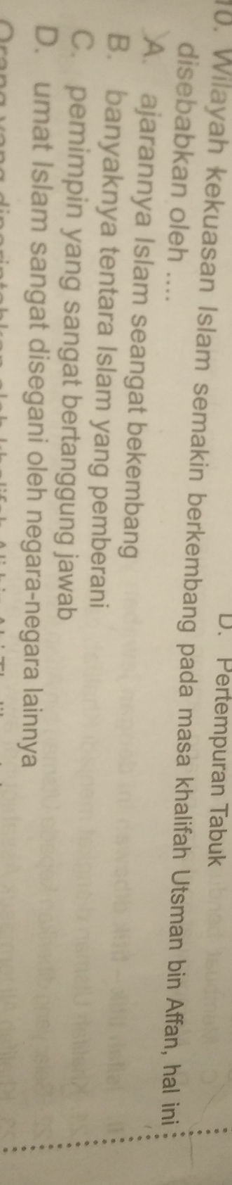 D. Pertempuran Tabuk
10. Wilayah kekuasan Islam semakin berkembang pada masa khalifah Utsman bin Affan, hal ini
disebabkan oleh ....
A. ajarannya Islam seangat bekembang
B. banyaknya tentara Islam yang pemberani
C. pemimpin yang sangat bertanggung jawab
D. umat Islam sangat disegani oleh negara-negara lainnya