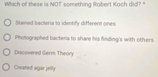 Which of these is NOT something Robert Koch did? *
Stained bacteria to identify different ones
Photographed bacteria to share his finding's with others
Discovered Germ Theory
Created agar jelly