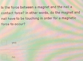 Is the force between a magnet and the nail a
contact force? In other words, do the magnet and
nail have to be touching in order for a magnetic
force to occur?
yes
no