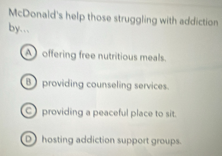 McDonald's help those struggling with addiction
by..
A offering free nutritious meals.
B providing counseling services.
C providing a peaceful place to sit.
D hosting addiction support groups.