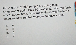 A group of 284 people are going to an
amusement park. Only 50 people can ride the ferris
wheel at one time. How many times will the ferris
wheel need to run for everyone to have a turn?
a. 4
b. 5
c. 6
d. 7