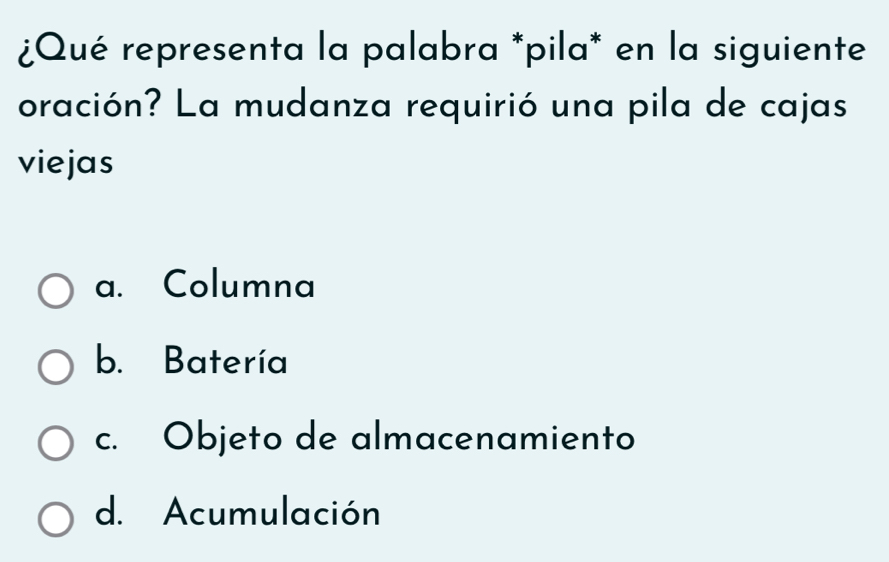 ¿Qué representa la palabra *pila* en la siguiente
oración? La mudanza requirió una pila de cajas
viejas
a. Columna
b. Batería
c. Objeto de almacenamiento
d. Acumulación