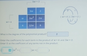 3w+2
F 0
(w+4)(3w+2)
|
What is the degree of the polynomial product? 2
Enter the coefficients for each term in the product of w+4 and 3w+2.
Enter D as the coefficient of any terms not in the product.
(□ )w^2+(□ )w+(□ )