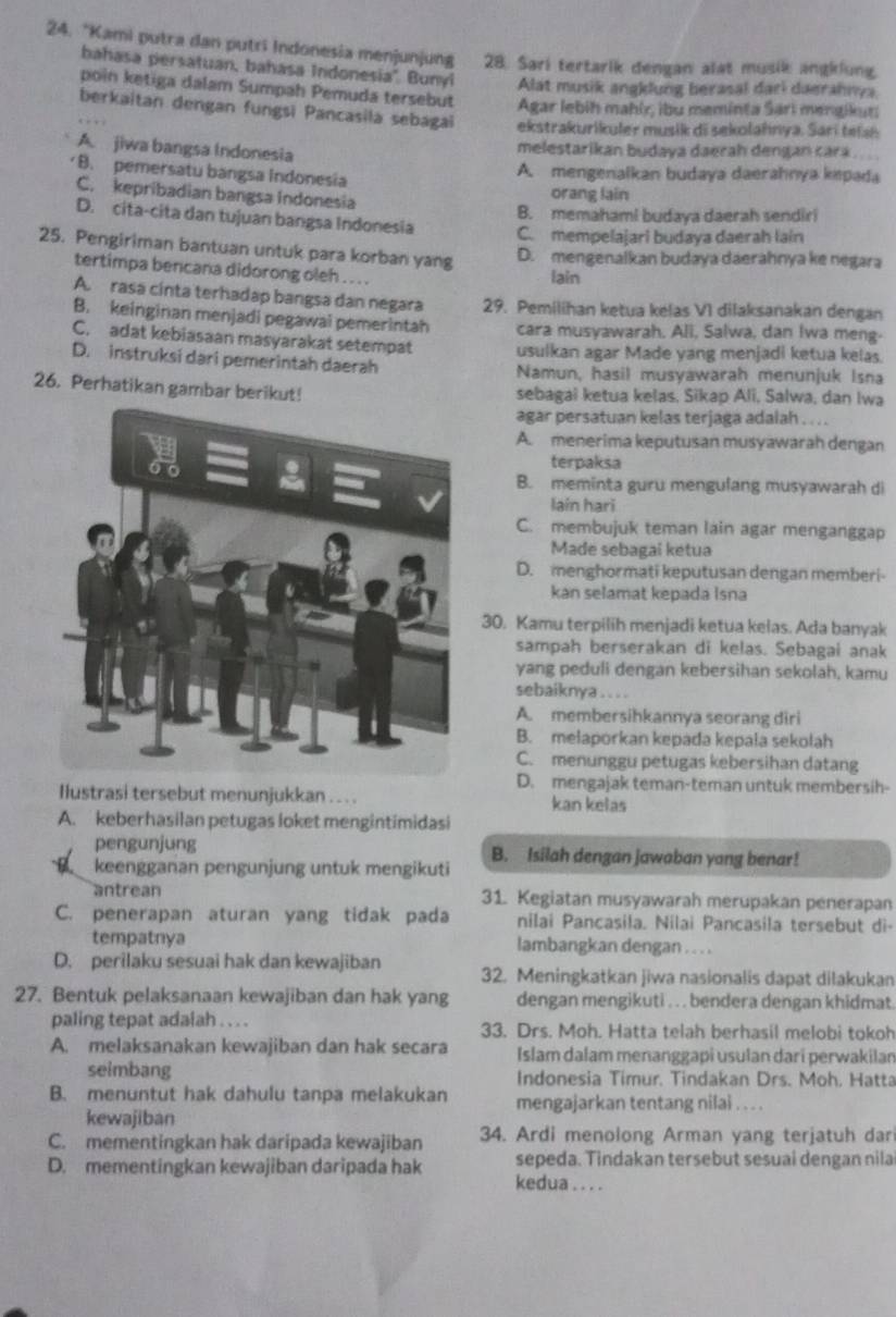 “Kami putra dan putri Indonesia menjunjung 28. Sari tertarik dengan alat musik angklung.
bahasa persatuan, bahasa Indonesia". Bunyi Alat musik angklung berasal dari daerahnya.
poin ketiga dalam Sumpah Pemuda tersebut  Agar lebiḥ mahír; ibu meminta Sari mengikur;
berkaitan dengan fungsi Pancasila sebagai ekstrakurikuler musik di sekolahnya. Sari  e lah
A. jiwa bangsa Indonesia
melestarikan budava daerah dengan Łará .
B. pemersatu bangsa Indonesia A. mengenalkan budaya daerahnya kepada
C. kepribadian bangsa Indonesia
orang lain
B. memahami budaya daerah sendiri
D. cita-cita dan tujuan bangsa Indonesia C. mempelajari budaya daerah lain
25. Pengiriman bantuan untuk para korban yang
D. mengenalkan budaya daerahnya ke negara
tertimpa bencana didorong oleh . . . . lain
A. rasa cinta terhadap bangsa dan negara 29. Pemilihan ketua kelas V1 dilaksanakan dengan
B. keinginan menjadi pegawai pemerintah cara musyawarah, Ali, Salwa, dan Iwa meng-
C. adat kebiasaan masyarakat setempat usulkan agar Made yang menjadi ketua kelas.
D. instruksi dari pemerintah daerah Namun, hasil musyawarah menunjuk Isna
26. Perhatikan gambar berikut! sebagai ketua kelas, Sikap Ali, Salwa, dan Iwa
agar persatuan kelas terjaga adalah . . . .
A. menerima keputusan musyawarah dengan
terpaksa
B. meminta guru mengulang musyawarah di
laín hari
C. membujuk teman lain agar menganggap
Made sebagai ketua
D. menghormati keputusan dengan memberi-
kan selamat kepada Isna
30. Kamu terpilih menjadi ketua kelas. Ada banyak
sampah berserakan di kelas. Sebagai anak
yang peduli dengan kebersihan sekolah, kamu
sebaiknya . . . .
A. membersihkannya seorang diri
B. melaporkan kepada kepala sekolah
C. menunggu petugas kebersihan datang
D. mengajak teman-teman untuk membersih-
Ilustrasi tersebut menunjukkan . . . kan kelas
A. keberhasilan petugas loket mengintimidasi
pengunjung
keengganan pengunjung untuk mengikuti B. Isilah dengan jawaban yang benar!
antrean 31. Kegiatan musyawarah merupakan penerapan
C. penerapan aturan yang tidak pada nilai Pancasila. Nilai Pancasila tersebut di-
tempatnya lambangkan dengan . . . .
D. perilaku sesuai hak dan kewajiban 32. Meningkatkan jiwa nasionalis dapat dilakukan
27. Bentuk pelaksanaan kewajiban dan hak yang dengan mengikuti . . . bendera dengan khidmat
paling tepat adalah . . . . 33. Drs. Moh. Hatta telah berhasil melobi tokoh
A. melaksanakan kewajiban dan hak secara Islam dalam menanggapi usulan dari perwakilan
seimbang Indonesia Timur. Tindakan Drs. Moh. Hatta
B. menuntut hak dahulu tanpa melakukan mengajarkan tentang nilai . . . .
kewajiban
C. mementingkan hak daripada kewajiban 34. Ardi menolong Arman yang terjatuh dar
sepeda. Tindakan tersebut sesuai dengan nila
D. mementingkan kewajiban daripada hak kedua . . . .