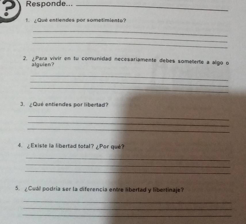 ?) Responde..._ 
1. ¿Qué entiendes por sometimiento? 
_ 
_ 
_ 
2. ¿Para vivir en tu comunidad necesariamente debes someterte a algo o 
alguien? 
_ 
_ 
_ 
3. ¿Qué entiendes por libertad? 
_ 
_ 
_ 
4. ¿Existe la libertad total? ¿Por qué? 
_ 
_ 
_ 
5. ¿Cuál podría ser la diferencia entre libertad y libertinaje? 
_ 
_ 
_