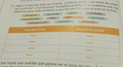 prás para comt
11. Según lo que has leído en el texto, ¿cómo se sentía Lara antes de empe
zar a pinchar? ¿Y al finalizar? Completa la tabía en tu cuaderno con tres
adjetivos para cada momento y escribe uno más que no esté en la lista.
insegura apenada alegre confiada
concentrada feliz generosa nerviosa
avergonzada asustada animada
Lr el lema del dúe