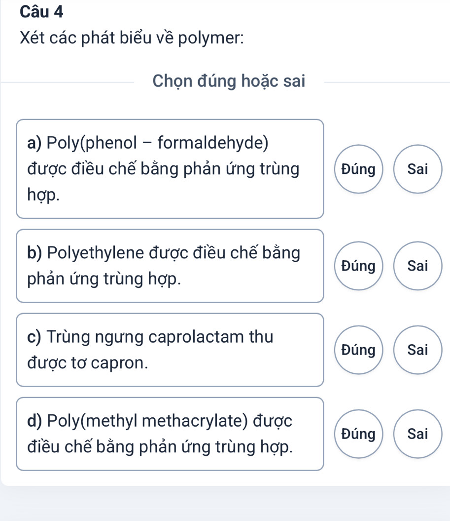 Xét các phát biểu về polymer: 
Chọn đúng hoặc sai 
a) Poly(phenol - formaldehyde) 
được điều chế bằng phản ứng trùng Đúng Sai 
hợp. 
b) Polyethylene được điều chế bằng 
Đúng Sai 
phản ứng trùng hợp. 
c) Trùng ngưng caprolactam thu 
Đúng Sai 
được tơ capron. 
d) Poly(methyl methacrylate) được Đúng Sai 
điều chế bằng phản ứng trùng hợp.