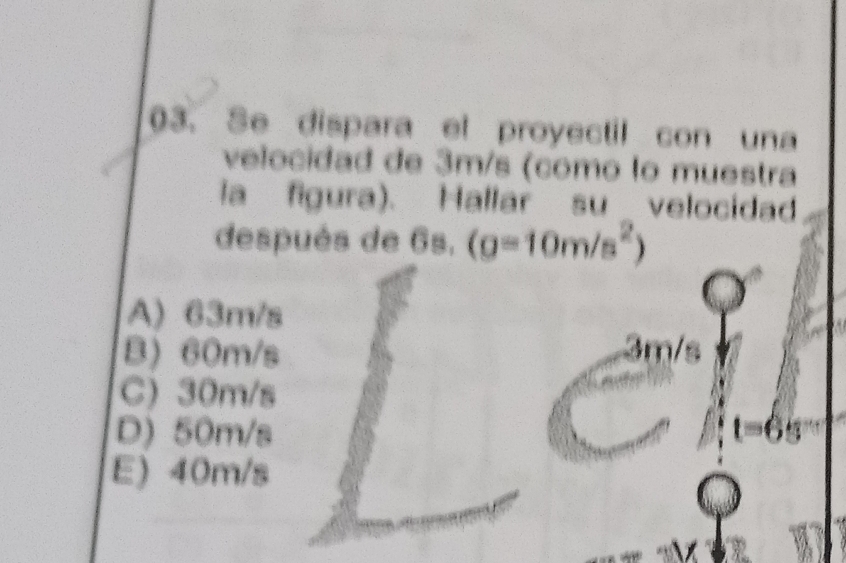 Se dispara el proyectil con una
velocidad de 3m/s (como lo muestra
la figura). Hallar suvelocidad
después de 6s. (g=10m/s^2)
A) 63m/s
B) 60m/s 3m/s
C) 30m/s
D) 50m/s

E) 40m/s